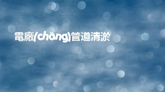 電廠(chǎng)管道清淤機(jī)器人：解決管道堵塞難題？